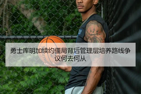 勇士库明加续约僵局背后管理层培养路线争议何去何从