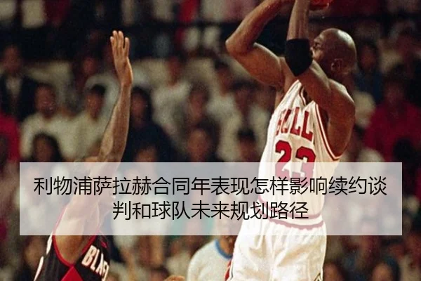 利物浦萨拉赫合同年表现怎样影响续约谈判和球队未来规划路径